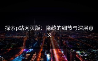 探索p站网页版：隐藏的细节与深层意义