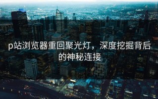p站浏览器重回聚光灯，深度挖掘背后的神秘连接