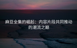 麻豆全集的崛起：内容片段共同推动的潮流之巅