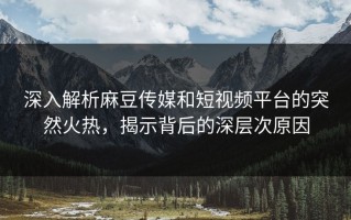 深入解析麻豆传媒和短视频平台的突然火热，揭示背后的深层次原因
