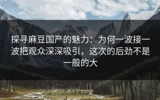 探寻麻豆国产的魅力：为何一波接一波把观众深深吸引，这次的后劲不是一般的大