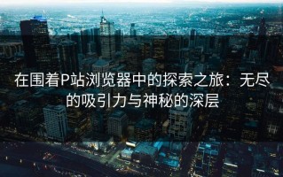 在围着P站浏览器中的探索之旅：无尽的吸引力与神秘的深层