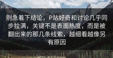 别急着下结论，P站好奇和讨论几乎同步拉满，关键不是表面热度，而是被翻出来的那几条线索，越细看越像另有原因