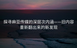 探寻麻豆传媒的深层次内涵——旧内容重新翻出来的新发现
