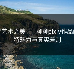 探寻艺术之美——聊聊pixiv作品的独特魅力与真实差别