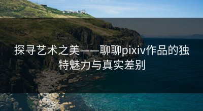 探寻艺术之美——聊聊pixiv作品的独特魅力与真实差别