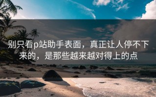 别只看p站助手表面，真正让人停不下来的，是那些越来越对得上的点