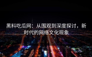 黑料吃瓜网：从围观到深度探讨，新时代的网络文化现象