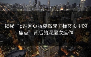 揭秘“p站网页版突然成了标签页里的焦点”背后的深层次运作