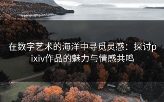 在数字艺术的海洋中寻觅灵感：探讨pixiv作品的魅力与情感共鸣