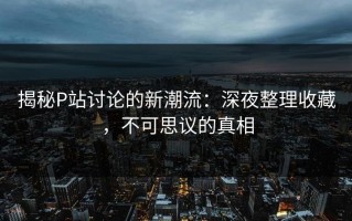 揭秘P站讨论的新潮流：深夜整理收藏，不可思议的真相