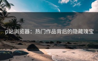 p站浏览器：热门作品背后的隐藏瑰宝