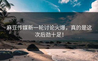 麻豆传媒新一轮讨论火爆，真的是这次后劲十足！