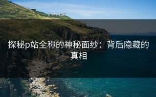 探秘p站全称的神秘面纱：背后隐藏的真相