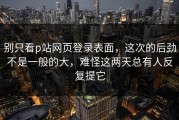 别只看p站网页登录表面，这次的后劲不是一般的大，难怪这两天总有人反复提它