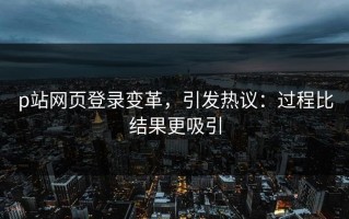 p站网页登录变革，引发热议：过程比结果更吸引