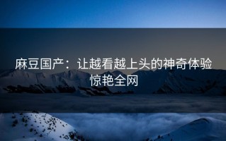 麻豆国产：让越看越上头的神奇体验惊艳全网
