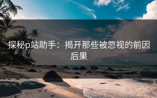探秘p站助手：揭开那些被忽视的前因后果