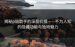 揭秘p站助手的深层价值——不为人知的隐藏功能与独特魅力
