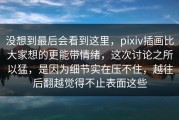 没想到最后会看到这里，pixiv插画比大家想的更能带情绪，这次讨论之所以猛，是因为细节实在压不住，越往后翻越觉得不止表面这些