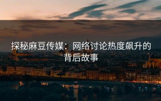 探秘麻豆传媒：网络讨论热度飙升的背后故事