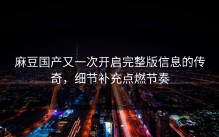 麻豆国产又一次开启完整版信息的传奇，细节补充点燃节奏