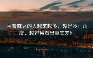 围着麻豆的人越来越多，越是冷门角度，越容易看出真实差别