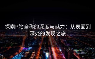 探索P站全称的深度与魅力：从表面到深处的发现之旅