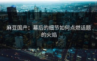 麻豆国产：幕后的细节如何点燃话题的火焰