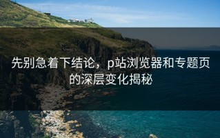 先别急着下结论，p站浏览器和专题页的深层变化揭秘