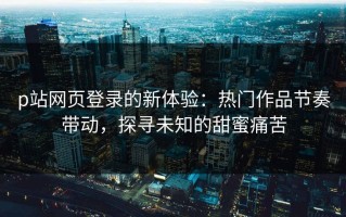 p站网页登录的新体验：热门作品节奏带动，探寻未知的甜蜜痛苦