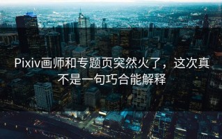 Pixiv画师和专题页突然火了，这次真不是一句巧合能解释