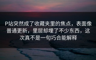 P站突然成了收藏夹里的焦点，表面像普通更新，里层却埋了不少东西，这次真不是一句巧合能解释