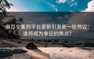 麻豆全集的平台更新引发新一轮热议：谁将成为争论的焦点？