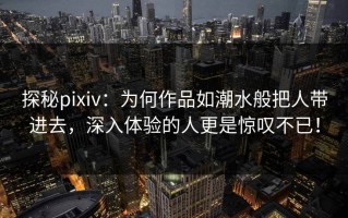 探秘pixiv：为何作品如潮水般把人带进去，深入体验的人更是惊叹不已！