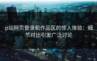 p站网页登录和作品区的惊人体验：细节对比引发广泛讨论