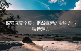 探索麻豆全集：悄然崛起的影响力与独特魅力