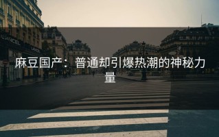麻豆国产：普通却引爆热潮的神秘力量