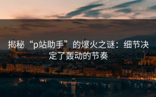 揭秘“p站助手”的爆火之谜：细节决定了轰动的节奏