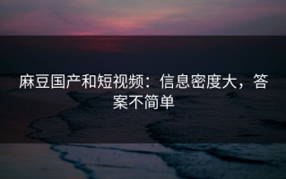 麻豆国产和短视频：信息密度大，答案不简单