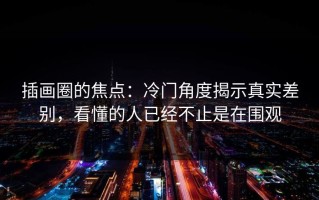 插画圈的焦点：冷门角度揭示真实差别，看懂的人已经不止是在围观
