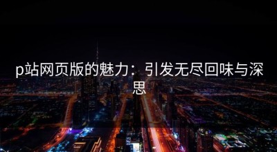 p站网页版的魅力：引发无尽回味与深思