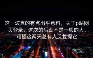 这一波真的有点出乎意料，关于p站网页登录，这次的后劲不是一般的大，难怪这两天总有人反复提它