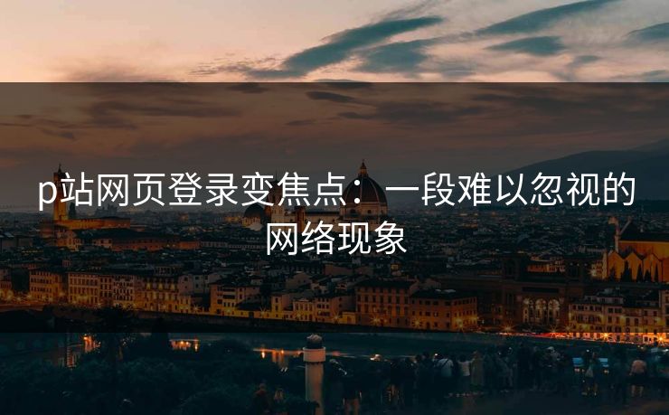 p站网页登录变焦点：一段难以忽视的网络现象-第1张图片-p站短视频 - p站助手精选网