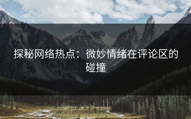 探秘网络热点：微妙情绪在评论区的碰撞-第1张图片-p站短视频 - p站助手精选网