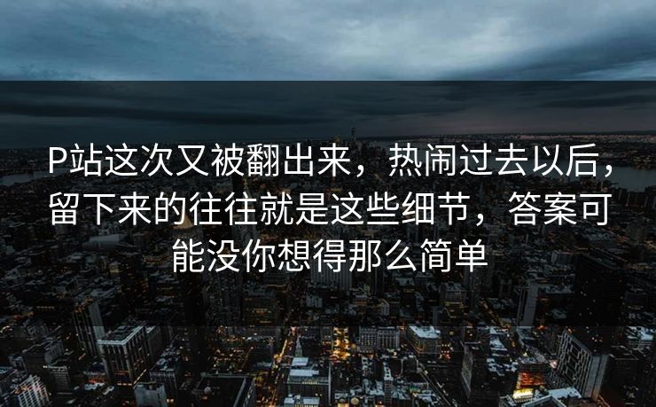P站这次又被翻出来,热闹过去以后,留下来的往往就是这些细节,答案可能没你想得那么简单-第1张图片-p站短视频 - p站助手精选网 P站这次又被翻出来,热闹过去以后,留下来的往往就是这些细节,答案可能没你想得那么简单-第1张图片-p站短视频 - p站助手精选网