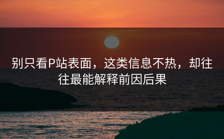 别只看P站表面，这类信息不热，却往往最能解释前因后果-第1张图片-p站短视频 - p站助手精选网