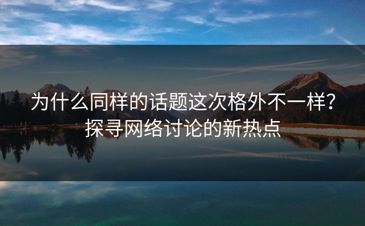 为什么同样的话题这次格外不一样?探寻网络讨论的新热点-第1张图片-p站短视频 - p站助手精选网 为什么同样的话题这次格外不一样?探寻网络讨论的新热点-第1张图片-p站短视频 - p站助手精选网