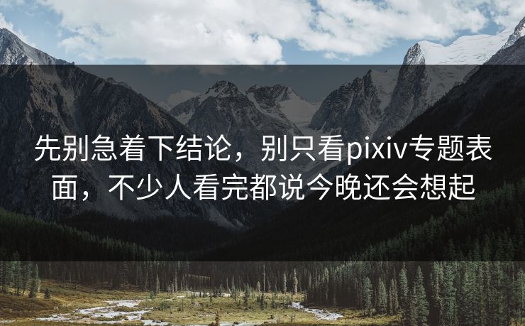 先别急着下结论，别只看pixiv专题表面，不少人看完都说今晚还会想起-第1张图片-p站短视频 - p站助手精选网