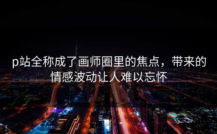 p站全称成了画师圈里的焦点，带来的情感波动让人难以忘怀-第1张图片-p站短视频 - p站助手精选网